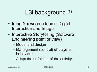 L3i background  (1) ImagIN research team : Digital Interaction and Image Interactive Storytelling (Software Engineering point of view) Model and design Management (control) of player’s behaviour Adapt the unfolding of the activity septembre 08 STEG 2008 