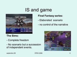 IS and game septembre 08 STEG 2008 Final Fantasy series: - Elaborated  scenario - no control of the narrative The Sims: - Complete freedom - No scenario but a succession of independent events. 
