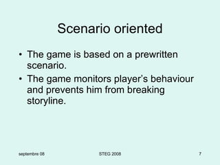 Scenario oriented The game is based on a prewritten scenario. The game monitors player’s behaviour and prevents him from breaking storyline. septembre 08 STEG 2008 