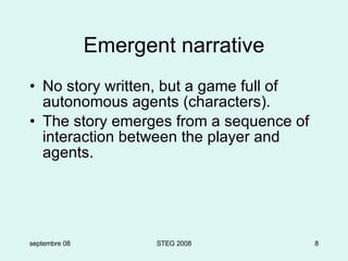 Emergent narrative No story written, but a game full of autonomous agents (characters). The story emerges from a sequence of interaction between the player and agents. septembre 08 STEG 2008 