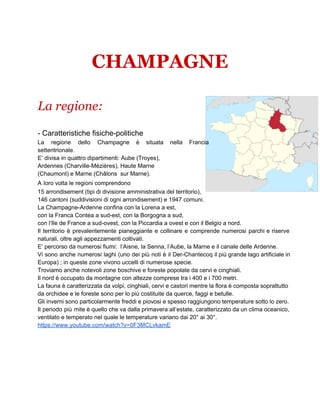CHAMPAGNE
La regione:
­ Caratteristiche fisiche­politiche
La regione dello Champagne è situata nella Francia             
settentrionale.
E’ divisa in quattro dipartimenti: Aube (Troyes),
Ardennes (Charville­Mézières), Haute Marne
(Chaumont) e Marne (Châlons  sur Marne).
A loro volta le regioni comprendono
15 arrondisement (tipi di divisione amministrativa del territorio),
146 cantoni (suddivisioni di ogni arrondisement) e 1947 comuni.
La Champagne­Ardenne confina con la Lorena a est,
con la Franca Contea a sud­est, con la Borgogna a sud,
con l’Ile de France a sud­ovest, con la Piccardia a ovest e con il Belgio a nord.
Il territorio è prevalentemente pianeggiante e collinare e comprende numerosi parchi e riserve                       
naturali, oltre agli appezzamenti coltivati.
E’ percorso da numerosi fiumi:  l’Aisne, la Senna, l’Aube, la Marne e il canale delle Ardenne.
Vi sono anche numerosi laghi (uno dei più noti è il Der­Chantecoq il più grande lago artificiale in                                 
Europa) ; in queste zone vivono uccelli di numerose specie.
Troviamo anche notevoli zone boschive e foreste popolate da cervi e cinghiali.
Il nord è occupato da montagne con altezze comprese tra i 400 e i 700 metri.
La fauna è caratterizzata da volpi, cinghiali, cervi e castori mentre la flora è composta soprattutto                             
da orchidee e le foreste sono per lo più costituite da querce, faggi e betulle.
Gli inverni sono particolarmente freddi e piovosi e spesso raggiungono temperature sotto lo zero.                         
Il periodo più mite è quello che va dalla primavera all’estate, caratterizzato da un clima oceanico,                             
ventilato e temperato nel quale le temperature variano dai 20° ai 30°.
https://www.youtube.com/watch?v=0F3MCLvkamE
 
