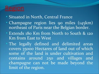 Region
• Situated in North, Central France
• Champagne region lies 90 miles (145km)
northeast of Paris near the Belgian border.
• Extends 180 Km from North to South & 120
Km from East to West
• The legally defined and delimited areas
covers 35000 Hectares of land out of which
some of the land is under cultivation and
contains around 250 and villages and
champagne can not be made beyond the
limit of the region.
 