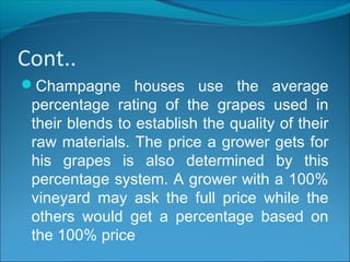 Cont..
Champagne houses use the average
percentage rating of the grapes used in
their blends to establish the quality of their
raw materials. The price a grower gets for
his grapes is also determined by this
percentage system. A grower with a 100%
vineyard may ask the full price while the
others would get a percentage based on
the 100% price
 