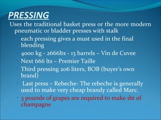 PRESSING
Uses the traditional basket press or the more modern
pneumatic or bladder presses with stalk
• each pressing gives a must used in the final
blending
• 4000 kg - 2666lts - 13 barrels – Vin de Cuvee
• Next 666 lts – Premier Taille
• Third pressing 206 liters, BOB (buyer’s own
brand)
• Last press – Rebeche- The rebeche is generally
used to make very cheap brandy called Marc.
• 3 pounds of grapes are required to make 1bt of
champagne
 