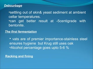Debourbage
•settling out of skin& yeast sediment at ambient
cellar temperatures.
•can get better result at -5centigrade with
bentonite.
The first fermentation
• vats are of premier importance-stainless steel
ensures hygiene but Krug still uses oak
•Alcohol percentage goes upto 5-6 %
Racking and fining
 