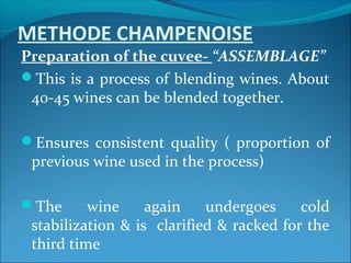 METHODE CHAMPENOISE
Preparation of the cuvee- “ASSEMBLAGE”
This is a process of blending wines. About
40-45 wines can be blended together.
Ensures consistent quality ( proportion of
previous wine used in the process)
The wine again undergoes cold
stabilization & is clarified & racked for the
third time
 