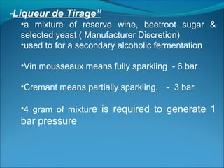 “Liqueur de Tirage”
•a mixture of reserve wine, beetroot sugar &
selected yeast ( Manufacturer Discretion)
•used to for a secondary alcoholic fermentation
•Vin mousseaux means fully sparkling - 6 bar
•Cremant means partially sparkling. - 3 bar
•4 gram of mixture is required to generate 1
bar pressure
 
