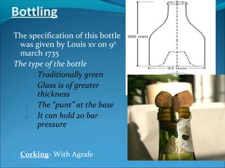 Bottling
The specification of this bottle
was given by Louis xv on 9th
march 1735
The type of the bottle
1. Traditionally green
2. Glass is of greater
thickness
3. The “punt” at the base
4. It can hold 20 bar
pressure
• Corking- With Agrafe
 