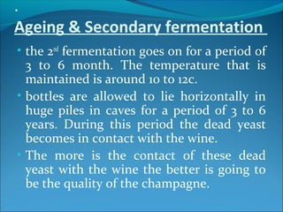 .
Ageing & Secondary fermentation
• the 2nd
fermentation goes on for a period of
3 to 6 month. The temperature that is
maintained is around 10 to 12c.
• bottles are allowed to lie horizontally in
huge piles in caves for a period of 3 to 6
years. During this period the dead yeast
becomes in contact with the wine.
• The more is the contact of these dead
yeast with the wine the better is going to
be the quality of the champagne.
 