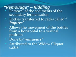 “Remouage” – Riddling
• Removal of the sediments of the
secondary fermentation
• Bottles transferred to racks called “
Pupitre”
• Allows the movement of the bottles
from a horizontal to a vertical
position
• Done by”remueurs”
• Attributed to the Widow Cliquot
c.1818
 