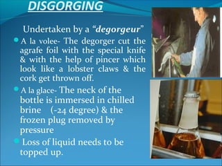 DISGORGING
Undertaken by a “degorgeur”
A la volee- The degorger cut the
agrafe foil with the special knife
& with the help of pincer which
look like a lobster claws & the
cork get thrown off.
A la glace- The neck of the
bottle is immersed in chilled
brine (-24 degree) & the
frozen plug removed by
pressure
Loss of liquid needs to be
topped up.
 