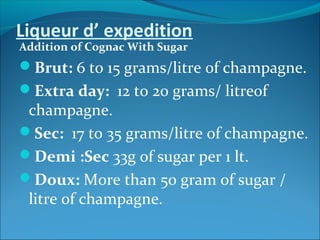 Liqueur d’ expedition
Addition of Cognac With Sugar
Brut: 6 to 15 grams/litre of champagne.
Extra day: 12 to 20 grams/ litreof
champagne.
Sec: 17 to 35 grams/litre of champagne.
Demi :Sec 33g of sugar per 1 lt.
Doux: More than 50 gram of sugar /
litre of champagne.
 