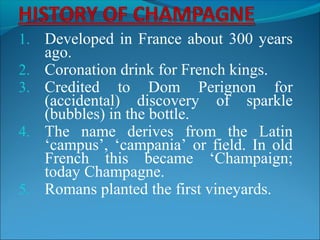 1. Developed in France about 300 years
ago.
2. Coronation drink for French kings.
3. Credited to Dom Perignon for
(accidental) discovery of sparkle
(bubbles) in the bottle.
4. The name derives from the Latin
‘campus’, ‘campania’ or field. In old
French this became ‘Champaign;
today Champagne.
5. Romans planted the first vineyards.
 