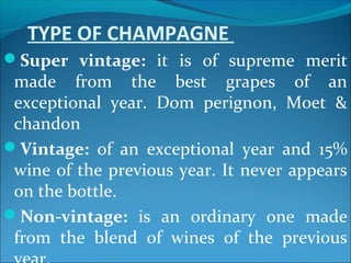 TYPE OF CHAMPAGNE
Super vintage: it is of supreme merit
made from the best grapes of an
exceptional year. Dom perignon, Moet &
chandon
Vintage: of an exceptional year and 15%
wine of the previous year. It never appears
on the bottle.
Non-vintage: is an ordinary one made
from the blend of wines of the previous
 