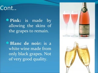 Cont..
Pink: is made by
allowing the skins of
the grapes to remain.
Blanc de noir: is a
white wine made from
only black grapes. Not
of very good quality.
 