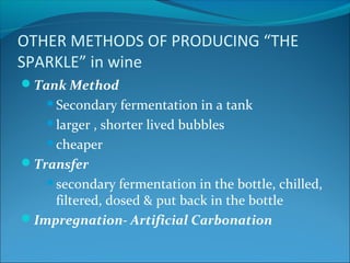 OTHER METHODS OF PRODUCING “THE
SPARKLE” in wine
Tank Method
Secondary fermentation in a tank
larger , shorter lived bubbles
cheaper
Transfer
secondary fermentation in the bottle, chilled,
filtered, dosed & put back in the bottle
Impregnation- Artificial Carbonation
 