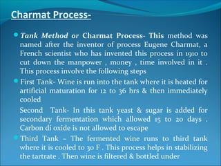 Charmat Process-
Tank Method or Charmat Process- This method was
named after the inventor of process Eugene Charmat, a
French scientist who has invented this process in 1910 to
cut down the manpower , money , time involved in it .
This process involve the following steps
First Tank- Wine is run into the tank where it is heated for
artificial maturation for 12 to 36 hrs & then immediately
cooled
Second Tank- In this tank yeast & sugar is added for
secondary fermentation which allowed 15 to 20 days .
Carbon di oxide is not allowed to escape
Third Tank – The fermented wine runs to third tank
where it is cooled to 30 F . This process helps in stabilizing
the tartrate . Then wine is filtered & bottled under
 
