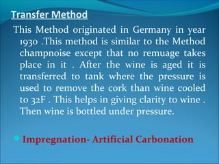 Transfer Method
This Method originated in Germany in year
1930 .This method is similar to the Method
champnoise except that no remuage takes
place in it . After the wine is aged it is
transferred to tank where the pressure is
used to remove the cork than wine cooled
to 32F . This helps in giving clarity to wine .
Then wine is bottled under pressure.
Impregnation- Artificial Carbonation
 