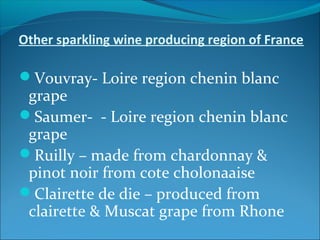 Other sparkling wine producing region of France
Vouvray- Loire region chenin blanc
grape
Saumer- - Loire region chenin blanc
grape
Ruilly – made from chardonnay &
pinot noir from cote cholonaaise
Clairette de die – produced from
clairette & Muscat grape from Rhone
 