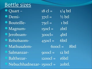 Bottle sizes
Quart – 18 cl = 1/4 btl
Demi- 37cl = ½ btl
Bouteille- 75cl = 1 btl
Magnum- 150cl = 2btl
Jeroboam- 300cl= 4btl
Rehobaom- 450cl = 6btl
Mathusalem- 600cl = 8btl
Salmanzar- 900cl = 12 btl
Balthezar- 1200cl = 16btl
Nebuchhadnezar- 1500cl = 20btl.
 