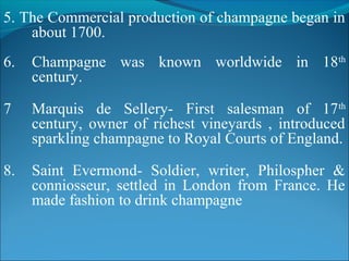 5. The Commercial production of champagne began in
about 1700.
6. Champagne was known worldwide in 18th
century.
7 Marquis de Sellery- First salesman of 17th
century, owner of richest vineyards , introduced
sparkling champagne to Royal Courts of England.
8. Saint Evermond- Soldier, writer, Philospher &
conniosseur, settled in London from France. He
made fashion to drink champagne
 
