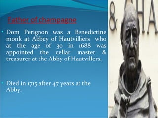 Father of champagne
• Dom Perignon was a Benedictine
monk at Abbey of Hautvilliers who
at the age of 30 in 1688 was
appointed the cellar master &
treasurer at the Abby of Hautvillers.
• Died in 1715 after 47 years at the
Abby.
 