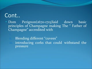 Cont..
• Dom Perignon(1670-1715)laid down basic
principles of Champagne making The “ Father of
Champagne” accredited with
i.
ii. Blending different “cuvees”
iii. introducing corks that could withstand the
pressure
 