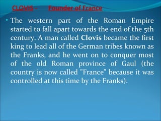 CLOVIS - Founder of France
• The western part of the Roman Empire
started to fall apart towards the end of the 5th
century. A man called Clovis became the first
king to lead all of the German tribes known as
the Franks, and he went on to conquer most
of the old Roman province of Gaul (the
country is now called "France" because it was
controlled at this time by the Franks).
 