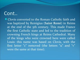 Cont..
Clovis converted to the Roman Catholic faith and
was baptized by Remigius (Saint Remi) in Reims
at the end of the 5th century. This made France
the first Catholic state and led to the tradition of
crowning French kings at Reims Cathedral. Many
of the kings who were crowned here were called
Louis: this name was based on Clovis, with the
first letter "c" removed (the letters "u" and "v"
were the same at that time).
 