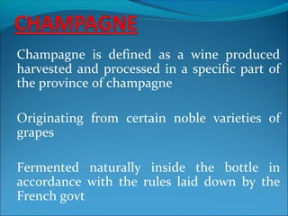 Champagne is defined as a wine produced
harvested and processed in a specific part of
the province of champagne
Originating from certain noble varieties of
grapes
Fermented naturally inside the bottle in
accordance with the rules laid down by the
French govt
 