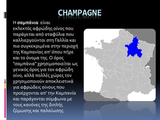 CHAMPAGNE
Η σαμπάνια είναι
εκλεκτός αφρώδης οίνος που
παράγεται από σταφύλια που
καλλιεργούνται στη Γαλλία και
πιο συγκεκριμένα στην περιοχή
της Καμπανίας απ' όπου πήρε
και το όνομα της. Ο όρος
"σαμπάνια" χρησιμοποιείται ως
γενικός όρος για τον αφρώδη
οίνο, αλλά πολλές χώρες τον
χρησιμοποιούν αποκλειστικά
για αφρώδεις οίνους που
προέρχονται απ' την Καμπανία
και παράγονται σύμφωνα με
τους κανόνες της διπλής
ζύμωσης και παλαίωσης.
 