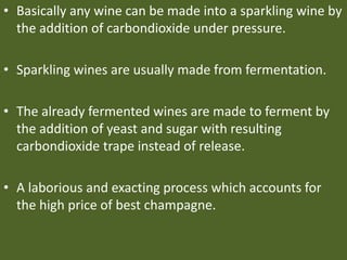 • Basically any wine can be made into a sparkling wine by
the addition of carbondioxide under pressure.
• Sparkling wines are usually made from fermentation.
• The already fermented wines are made to ferment by
the addition of yeast and sugar with resulting
carbondioxide trape instead of release.
• A laborious and exacting process which accounts for
the high price of best champagne.
 