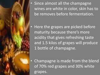• Since almost all the champagne
wines are white in color, skin has to
be removes before fermentation.
• Here the grapes are picked before
maturity because there’s more
acidity that gives refreshing taste
and 1.5 kilos of grapes will produce
1 bottle of champagne.
• Champagne is made from the blend
of 70% red grapes and 30% white
grapes.
 