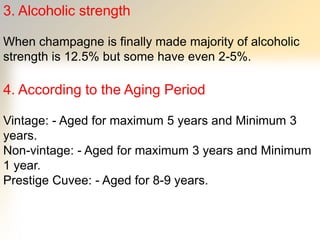 3. Alcoholic strength
When champagne is finally made majority of alcoholic
strength is 12.5% but some have even 2-5%.
4. According to the Aging Period
Vintage: - Aged for maximum 5 years and Minimum 3
years.
Non-vintage: - Aged for maximum 3 years and Minimum
1 year.
Prestige Cuvee: - Aged for 8-9 years.
 