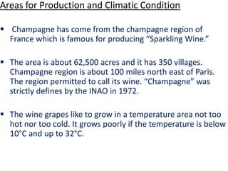 Areas for Production and Climatic Condition
 Champagne has come from the champagne region of
France which is famous for producing “Sparkling Wine.”
 The area is about 62,500 acres and it has 350 villages.
Champagne region is about 100 miles north east of Paris.
The region permitted to call its wine. “Champagne” was
strictly defines by the INAO in 1972.
 The wine grapes like to grow in a temperature area not too
hot nor too cold. It grows poorly if the temperature is below
10°C and up to 32°C.
 