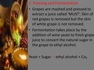 1. Pressing and Fermentation
• Grapes are mashed and pressed to
extract a juice called ‘MUST’. Skin of
red grapes is removed but the skin
of white grape is not removed.
• Fermentation takes place by the
addition of wine yeast to fresh grape
juice to convert the natural sugar in
the grape to ethyl alcohol.
Yeast + Sugar ethyl alcohol + Co₂
 
