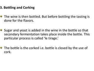 3. Bottling and Corking
The wine is then bottled. But before bottling the tasting is
done for the flavors.
Sugar and yeast is added in the wine in the bottle so that
secondary fermentation takes place inside the bottle. This
particular process is called ‘le tirage.’
The bottle is the corked i.e. bottle is closed by the use of
cork.
 