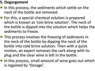 5. Degorgement
In this process, the sediments which settle on the
neck of the bottle are removed.
For this, a special chemical solution is prepared
which is known as ‘cols brine solution’. The neck of
the bottle is dipped into the solution which helps the
sediments to freeze.
This process involves the freezing of sediments in
the neck of the bottle by dipping the neck of the
bottle into cold brine solution. Then with a quick
motion, an expert removes the cork along with its
plug and the clear wine is left in the bottle.
In this process, small amount of wine goes out which
is regained by ‘Dosage’.
 