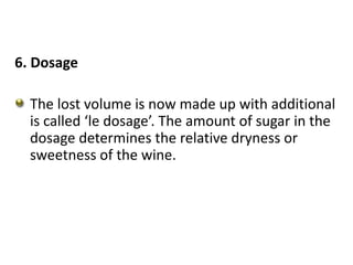 6. Dosage
The lost volume is now made up with additional
is called ‘le dosage’. The amount of sugar in the
dosage determines the relative dryness or
sweetness of the wine.
 