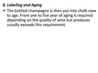 8. Labeling and Aging
The bottled champagne is then put into chalk cave
to age. From one to five year of aging is required
depending on the quality of wine but produces
usually exceeds this requirement.
 