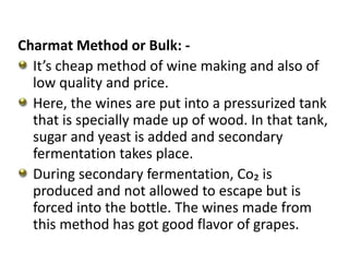 Charmat Method or Bulk: -
It’s cheap method of wine making and also of
low quality and price.
Here, the wines are put into a pressurized tank
that is specially made up of wood. In that tank,
sugar and yeast is added and secondary
fermentation takes place.
During secondary fermentation, Co₂ is
produced and not allowed to escape but is
forced into the bottle. The wines made from
this method has got good flavor of grapes.
 