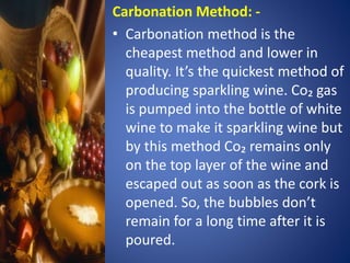 Carbonation Method: -
• Carbonation method is the
cheapest method and lower in
quality. It’s the quickest method of
producing sparkling wine. Co₂ gas
is pumped into the bottle of white
wine to make it sparkling wine but
by this method Co₂ remains only
on the top layer of the wine and
escaped out as soon as the cork is
opened. So, the bubbles don’t
remain for a long time after it is
poured.
 