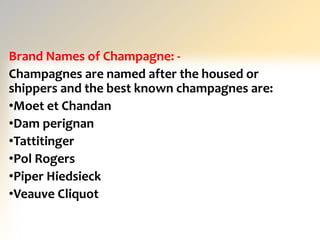 Brand Names of Champagne: -
Champagnes are named after the housed or
shippers and the best known champagnes are:
•Moet et Chandan
•Dam perignan
•Tattitinger
•Pol Rogers
•Piper Hiedsieck
•Veauve Cliquot
 