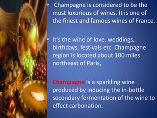• Champagne is considered to be the
most luxurious of wines. It is one of
the finest and famous wines of France.
• It’s the wine of love, weddings,
birthdays, festivals etc. Champagne
region is located about 100 miles
northeast of Paris,
• Champagne is a sparkling wine
produced by inducing the in-bottle
secondary fermentation of the wine to
effect carbonation.
 