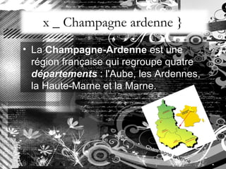 x _ Champagne ardenne } La  Champagne-Ardenne  est une région française qui regroupe quatre  départements  : l'Aube, les Ardennes, la Haute-Marne et la Marne.  Cham pagne ardenne 