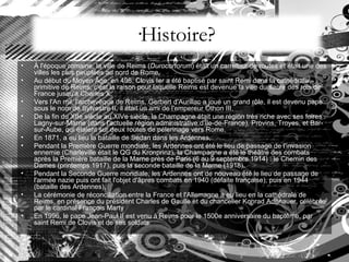 ·Histoire? À l'époque romaine, la ville de Reims ( Durocortorum ) était un carrefour de routes et était une des villes les plus peuplées au nord de Rome,  Au début du Moyen Âge, en 496, Clovis Ier a été baptisé par saint Remi dans la cathédrale primitive de Reims, c'est la raison pour laquelle Reims est devenue la ville du sacre des rois de France jusqu'à Charles X,  Vers l'An mil, l'archevêque de Reims, Gerbert d'Aurillac a joué un grand rôle, il est devenu pape sous le nom de Sylvestre II, il était un ami de l'empereur Othon III,  De la fin du XIIe siècle au XIVe siècle, la Champagne était une région très riche avec ses foires : Lagny-sur-Marne (dans l'actuelle région administrative d'Île-de-France), Provins, Troyes, et Bar-sur-Aube, qui étaient sur deux routes de pèlerinage vers Rome.  En 1871, a eu lieu la bataille de Sedan dans les Ardennes,  Pendant la Première Guerre mondiale, les Ardennes ont été le lieu de passage de l'invasion ennemie (Charleville était le QG du Kronprinz), la Champagne a été le théâtre des combats après la Première bataille de la Marne près de Paris (6 au 9 septembre 1914) : le Chemin des Dames (printemps 1917), puis la seconde bataille de la Marne (1918),  Pendant la Seconde Guerre mondiale, les Ardennes ont de nouveau été le lieu de passage de l'armée nazie puis ont fait l'objet d'âpres combats en 1940 (défaite française), puis en 1944 (bataille des Ardennes),  La cérémonie de réconciliation entre la France et l'Allemagne a eu lieu en la cathédrale de Reims, en présence du président Charles de Gaulle et du chancelier Konrad Adenauer, célébrée par le cardinal François Marty  En 1996, le pape Jean-Paul II est venu à Reims pour le 1500e anniversaire du baptême, par saint Remi de Clovis et de ses soldats.  