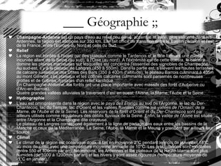 ___ Géographie ;; Champagne-Ardenne  est un pays d'eau au relief peu élevé, accentué et varié, plus vallonné dans les Ardennes, la région est allongée sur 350 km. Elle fait office de transition entre le Bassin parisien et l'est de la France, entre l'Europe du Nord et celle du Sud. Relief La région est bordée à l'ouest par des plateaux comme le Tardenois et le Brie formant une cuesta incurvée allant de la Seine (au sud), à l'Oise (au nord). À l'extrémité est de cette cuesta, le calcaire domine les plaines marneuses sur lesquelles est concentré l'essentiel des vignobles de Champagne. Au sud-est, il y a le plateau de Langres (450 à 550m). Dans la partie est, s’élèvent les hautes terrasses de calcaire jurassique des Côtes des Bars (350 à 400m d'altitude), le plateau Barrois culminant à 405m au mont Gilmont. Les plateaux et les collines calcaires culminants sont parsemés de nombreuses grottes et de collines, typiques d'un relief karstique. En Champagne-Ardenne, les forêts ont une place importante avec massifs des forêt d'Auberive ou d'Arc-en-Barrois). Quatre grandes vallées alluviales la traversent d’est en ouest: l'Aisne, la Marne, l'Aube et la Seine. Hydrographie L'eau est omniprésente dans la région avec le  pays des Étangs  au sud de l'Argonne, le lac du Der-Chantecoq, lac du Temple, lac d'Orient et les vallées fluviales comme les  vallées de l'Ornain ,  de la Marne ,  de l'Aube  et  de la Seine ). Les réservoirs de la  forêt d’Orient  et du  Der-Chantecoq  sont par ailleurs utilisés comme régulateurs des débits fluviaux de la Seine. Enfin, la  vallée de l'Aisne  est située entre l'Argonne et la Champagne dite crayeuse. Le plateau de Langres correspond également à la ligne de partage des eaux entre les bassins de la Manche et ceux de la Méditerranée. La Seine, l'Aube, la Marne et la Meuse y prennent par ailleurs leur source. Climat Le climat de la région est océanique doux. Il fait en moyenne 2°C pendant le mois de janvier et 18°C au mois de juillet avec une température moyenne annuelle de 10°C. Les précipitations sont modérées (entre 550 et 700mm par an). Néanmoins, les Ardennes et les plateaux de la Haute-Marne sont plus humides (de 1000 à 1200mm par an) et les hivers y sont assez rigoureux (température moyenne de -1°C en janvier). 