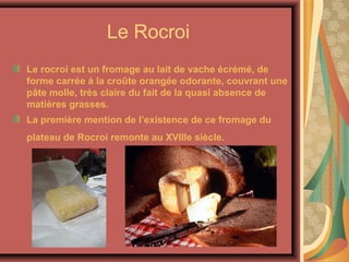 Le Rocroi
Le rocroi est un fromage au lait de vache écrémé, de
forme carrée à la croûte orangée odorante, couvrant une
pâte molle, très claire du fait de la quasi absence de
matières grasses.
La première mention de l’existence de ce fromage du
plateau de Rocroi remonte au XVIIIe siècle.
 