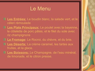 Le Menu
Les Entrées: Le boudin blanc, la salade vert, et le
céleri rémoulade
Les Plats Principaux: Le poulet avec la bayenne,
le côtelette de porc pâtes, et le filet du sole avec
riz champignons
Le Fromage: Le Rocroi, du chèvre, et du brie.
Les Déserts: La crème caramel, les tartes aux
fruites, et la glace.
Les Boissons: Le Champagne, de l’eau minéral,
de limonade, et le citron presse.
 