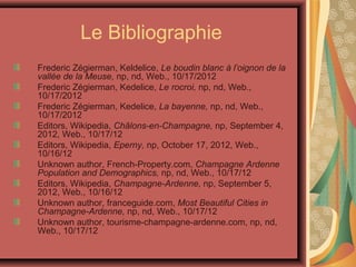 Le Bibliographie
Frederic Zégierman, Keldelice, Le boudin blanc à l’oignon de la
vallée de la Meuse, np, nd, Web., 10/17/2012
Frederic Zégierman, Kedelice, Le rocroi, np, nd, Web.,
10/17/2012
Frederic Zégierman, Kedelice, La bayenne, np, nd, Web.,
10/17/2012
Editors, Wikipedia, Châlons-en-Champagne, np, September 4,
2012, Web., 10/17/12
Editors, Wikipedia, Eperny, np, October 17, 2012, Web.,
10/16/12
Unknown author, French-Property.com, Champagne Ardenne
Population and Demographics, np, nd, Web., 10/17/12
Editors, Wikipedia, Champagne-Ardenne, np, September 5,
2012, Web., 10/16/12
Unknown author, franceguide.com, Most Beautiful Cities in
Champagne-Ardenne, np, nd, Web., 10/17/12
Unknown author, tourisme-champagne-ardenne.com, np, nd,
Web., 10/17/12
 